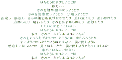 ほんとうにやりたいことは ねえ・・・ きみを競争相手にしようとか きみを簡素化しようとか 分類しようとか 否定し 無視し きみの顔を無表情にさせたり 追い立てたり 追いかけたり 追跡したり 尾行したり きみを恥ずかしめたり 追放したり したいとは思っていない ほんとうにやりたいことは ねえ きみと 友だちになりたいんだ きみをでっちあげようとか とろうとか ゆさぶろうとか すてようとかしようというのではない 僕と同じように 感心してほしいとか 見てほしいとか 僕と同じようであってほしいと 求めているのではない ほんとうにやりたいことは ねえ きみと 友だちになりたいんだ