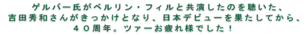ゲルバー氏がベルリン・フィルと共演したのを聴いた、吉田秀和さんがきっかけとなり、 　日本デビューを果たしてから、４０周年。ツァーお疲れ様でした！ 