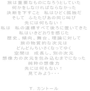 旅は重要なものになろうとしていた 何かをしなければならなかった 決断を下すこと 私はひどく孤独だ そして ふたたびあの同じ叫び 先には何もない! 私は 私の道標すべて後ろに置いてきた 私はいきどおりを感じた 歴史、傾向、舞台、理論に対して 旅の物質的な次元は どんどんちいさくなってゆく 空間は 成長し、別の次元 想像力の次元を包み込むまでになった 純粋の想像力 先には何もない! 見てみよう・・・ T.カントール