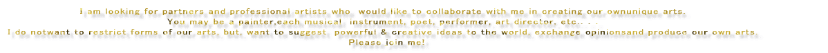 �h am looking for partners and professional artists whowould like to collaborate with me in creating our ownunique arts.   You may be a professional painter,each musical�@instrument, poet, performer, art director, etc.�D�D�D  I do notwant to restrict forms of our arts, but, want to suggest�@powerful & creative ideas to the world, exchange opinionsand produce our own arts.   Please join me! 